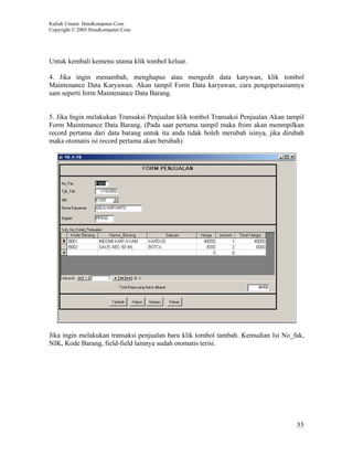 Kuliah Umum IlmuKomputer.Com
Copyright © 2003 IlmuKomputer.Com




Untuk kembali kemenu utama klik tombol keluar.

4. Jika ingin menambah, menghapus atau mengedit data karywan, klik tombol
Maintenance Data Karyawan. Akan tampil Form Data karyawan, cara pengoperasiannya
sam seperti form Maintenance Data Barang.


5. Jika Ingin melakukan Transaksi Penjualan klik tombol Transaksi Penjualan Akan tampil
Form Maintenance Data Barang. (Pada saat pertama tampil maka from akan menmpilkan
record pertama dari data barang untuk itu anda tidak boleh merubah isinya, jika dirubah
maka otomatis isi record pertama akan berubah)




Jika ingin melakukan transaksi penjualan baru klik tombol tambah. Kemudian Isi No_fak,
NIK, Kode Barang, field-field lainnya sudah otomatis terisi.




                                                                                    55
 