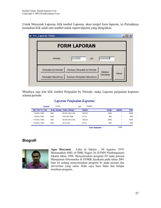 Kuliah Umum IlmuKomputer.Com
Copyright © 2003 IlmuKomputer.Com



Untuk Mencetak Laporan, klik tombol Laporan, akan tampil form laporan, isi Periodenya
kemudian klik salah satu tombol untuk report/alporan yang diinginkan.




Misalnya saja kita klik tombol Penjualan by Periode, maka Laporan penjualan koperasi
selama periode




Biografi

                         Agus Haryanto . Lahir di Jakarta , 09 Agustus 1979.
                         Menamatkan SMU di SMK Negeri 26 (STMN Pembangunan)
                         Jakarta tahun 1998. Menyelesaikan program D3 pada jurusan
                         Manajemen Informatika di STMIK Jayakarta pada tahun 2001
                         Saat ini sedang menyelesaikan program S1 pada jurusan dan
                         universitas yang sama. Hobi saya baca buku dan belajar
                         membuat program.




                                                                                     57
 