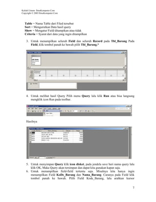Kuliah Umum IlmuKomputer.Com
Copyright © 2003 IlmuKomputer.Com



  Table = Nama Table dari Filed tersebut
  Sort = Mengurutkan Data hasil query
  Show = Mengatur Field ditampikan atau tidak
  Criteria = Syarat dari data yang ingin ditampilkan

    3. Untuk menampilkan seluruh Field dan seluruh Record pada Tbl_Barang Pada
       Field, klik tombol panah ke bawah pilih Tbl_Barang.*




    4. Untuk melihat hasil Query Pilih menu Query lalu klik Run atau bisa langsung
       mengklik icon Run pada toolbar.




    Hasilnya




    5. Untuk menyimpan Query klik icon disket, pada jendela save beri nama query lalu
       klik OK, Maka Query akan tersimpan dan dapat kita gunakan kapan saja.
    6. Untuk menampilkan field-field tertentu saja. Misalnya kita hanya ingin
       menampilkan Field KoDe_Barang dan Nama_Barang. Caranya pada Field klik
       tombol panah ke bawah. Pilih Field Kode_Barang, lalu arahkan kursor


                                                                                   7
 