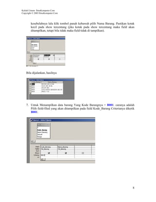 Kuliah Umum IlmuKomputer.Com
Copyright © 2003 IlmuKomputer.Com



        kesebelahnya lalu klik tombol panah kebawah pilih Nama Barang. Pastikan kotak
        kecil pada show tercentang (jika kotak pada show tercentang maka field akan
        ditampilkan, tetapi bila tidak maka field tidak di tampilkan).




    Bila dijalankan, hasilnya




    7. Untuk Menampilkan data barang Yang Kode Barangnya = B001. caranya adalah
       Pilih field-filed yang akan ditampilkan pada field Kode_Barang Criterianya diketik
       B001.




                                                                                       8
 