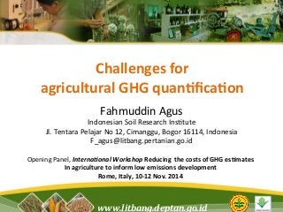 Challenges 
for 
agricultural 
GHG 
quan4fica4on 
Fahmuddin 
Agus 
Indonesian 
Soil 
Research 
Ins5tute 
Jl. 
Tentara 
Pelajar 
No 
12, 
Cimanggu, 
Bogor 
16114, 
Indonesia 
F_agus@litbang.pertanian.go.id 
Interna'onal 
Workshop 
Reducing 
the 
costs 
of 
GHG 
es4mates 
In 
agriculture 
to 
inform 
low 
emissions 
development 
www.litbang.deptan.go.id 
Opening 
Panel, 
Rome, 
Italy, 
10-­‐12 
Nov. 
2014 
 