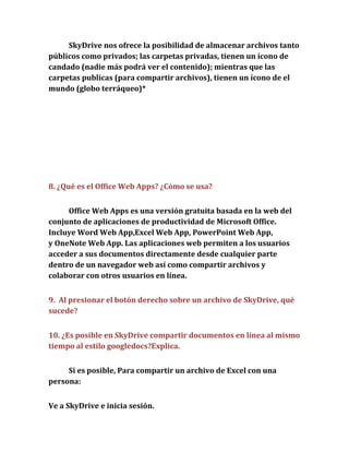 SkyDrive nos ofrece la posibilidad de almacenar archivos tanto
públicos como privados; las carpetas privadas, tienen un ícono de
candado (nadie más podrá ver el contenido); mientras que las
carpetas publicas (para compartir archivos), tienen un ícono de el
mundo (globo terráqueo)*




8. ¿Qué es el Office Web Apps? ¿Cómo se usa?


     Office Web Apps es una versión gratuita basada en la web del
conjunto de aplicaciones de productividad de Microsoft Office.
Incluye Word Web App,Excel Web App, PowerPoint Web App,
y OneNote Web App. Las aplicaciones web permiten a los usuarios
acceder a sus documentos directamente desde cualquier parte
dentro de un navegador web así como compartir archivos y
colaborar con otros usuarios en línea.


9. Al presionar el botón derecho sobre un archivo de SkyDrive, qué
sucede?


10. ¿Es posible en SkyDrive compartir documentos en línea al mismo
tiempo al estilo googledocs?Explica.


     Si es posible, Para compartir un archivo de Excel con una
persona:


Ve a SkyDrive e inicia sesión.
 