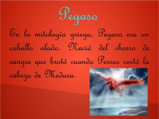 Pegaso
En la mitología griega, Pegaso era un
caballo alado. Nació del chorro de
sangre que brotó cuando Perseo cortó la
cabeza de Medusa.
 