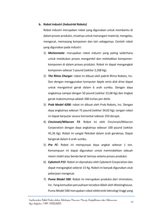 Implementasi Robot Cerdas dalam Kehidupan Manusia: Menuju Kesejahteraan atau Kehancuran
Agus Saefudin / NIM. 0102514057
10
b. Robot Industri (Industrial Robots)
Robot industri merupakan robot yang digunakan untuk membantu di
dalam proses produksi, misalnya untuk menangani material, mengelas,
mengecat, memasang komponen dan lain sebagainya. Contoh robot
yang digunakan pada industri:
1) Motionmate: merupakan robot industri yang paling sederhana
untuk melakukan proses mengambil dan meletakkan komponen-
komponen di dalam proses produksi. Robot ini dapat mengangkat
komponen sebesar 5 pound (sekitar 2,268 Kg).
2) The Rhino Charger: robot ini dibuat oleh pabrik Rhino Robots, Inc.
Dan dengan menggunakan komputer Apple serta disk drive dapat
untuk mengontrol gerak dalam 6 arah sumbu. Dengan daya
angkatnya sampai dengan 50 pound (sekitar 22,68 Kg) dan tingkat
gerak maksimumnya adalah 200 inches per detik.
3) Prab Model 4200: robot ini dibuat oleh Prab Robots, Inc. Dengan
daya angkatnya sebesar 75 pound (sekitar 34,02 Kg). Lengan robot
ini dapat berputar secara horisontal sebesar 250 derajat.
4) Cincinnati/Milacron T3: Robot ini oleh Cincinnati/Milacron
Corporation dengan daya angkatnya sebesar 100 pound (sekitar
45,36 Kg). Robot ini sangat fleksibel dalam arah geraknya. Dapat
bergerak dalam 6 arah sumbu.
5) Pra FC: Robot ini mempunyai daya angkat sebesar 1 ton.
Kemampuan ini dapat digunakan untuk memindahkan sebuah
mesin mobil atau benda berat lainnya selama proses produksi.
6) Cybotech P15: Robot ini diproduksi oleh Cybotech Corporation dan
dapat mengangkat seberat 15 Kg. Robot ini banyak digunakan utuk
pekerjaan mengecat.
7) Puma Model 500: Robot ini merupakan produksi dari Unimation,
Inc. Yang kemudian perusahaan tersebut dibeli oleh Westinghouse.
Puma Model 500 merupakan robot elektronik teknologi tinggi yang
 