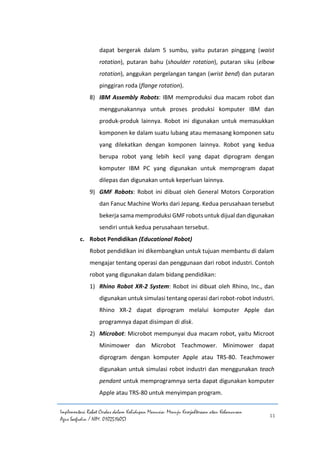Implementasi Robot Cerdas dalam Kehidupan Manusia: Menuju Kesejahteraan atau Kehancuran
Agus Saefudin / NIM. 0102514057
11
dapat bergerak dalam 5 sumbu, yaitu putaran pinggang (waist
rotation), putaran bahu (shoulder rotation), putaran siku (elbow
rotation), anggukan pergelangan tangan (wrist bend) dan putaran
pinggiran roda (flange rotation).
8) IBM Assembly Robots: IBM memproduksi dua macam robot dan
menggunakannya untuk proses produksi komputer IBM dan
produk-produk lainnya. Robot ini digunakan untuk memasukkan
komponen ke dalam suatu lubang atau memasang komponen satu
yang dilekatkan dengan komponen lainnya. Robot yang kedua
berupa robot yang lebih kecil yang dapat diprogram dengan
komputer IBM PC yang digunakan untuk memprogram dapat
dilepas dan digunakan untuk keperluan lainnya.
9) GMF Robots: Robot ini dibuat oleh General Motors Corporation
dan Fanuc Machine Works dari Jepang. Kedua perusahaan tersebut
bekerja sama memproduksi GMF robots untuk dijual dan digunakan
sendiri untuk kedua perusahaan tersebut.
c. Robot Pendidikan (Educational Robot)
Robot pendidikan ini dikembangkan untuk tujuan membantu di dalam
mengajar tentang operasi dan penggunaan dari robot industri. Contoh
robot yang digunakan dalam bidang pendidikan:
1) Rhino Robot XR-2 System: Robot ini dibuat oleh Rhino, Inc., dan
digunakan untuk simulasi tentang operasi dari robot-robot industri.
Rhino XR-2 dapat diprogram melalui komputer Apple dan
programnya dapat disimpan di disk.
2) Microbot: Microbot mempunyai dua macam robot, yaitu Microot
Minimower dan Microbot Teachmower. Minimower dapat
diprogram dengan komputer Apple atau TRS-80. Teachmower
digunakan untuk simulasi robot industri dan menggunakan teach
pendant untuk memprogramnya serta dapat digunakan komputer
Apple atau TRS-80 untuk menyimpan program.
 