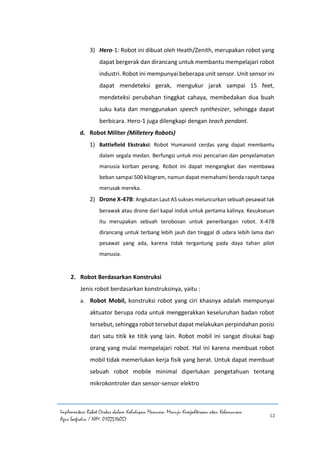 Implementasi Robot Cerdas dalam Kehidupan Manusia: Menuju Kesejahteraan atau Kehancuran
Agus Saefudin / NIM. 0102514057
12
3) Hero-1: Robot ini dibuat oleh Heath/Zenith, merupakan robot yang
dapat bergerak dan dirancang untuk membantu mempelajari robot
industri. Robot ini mempunyai beberapa unit sensor. Unit sensor ini
dapat mendeteksi gerak, mengukur jarak sampai 15 feet,
mendeteksi perubahan tinggkat cahaya, membedakan dua buah
suku kata dan menggunakan speech synthesizer, sehingga dapat
berbicara. Hero-1 juga dilengkapi dengan teach pendant.
d. Robot Militer (Milletery Robots)
1) Battlefield Ekstraksi: Robot Humanoid cerdas yang dapat membantu
dalam segala medan. Berfungsi untuk misi pencarian dan penyelamatan
manusia korban perang. Robot ini dapat mengangkat dan membawa
beban sampai 500 kilogram, namun dapat memahami benda rapuh tanpa
merusak mereka.
2) Drone X-47B: Angkatan Laut AS sukses meluncurkan sebuah pesawat tak
berawak atau drone dari kapal induk untuk pertama kalinya. Kesuksesan
itu merupakan sebuah terobosan untuk penerbangan robot. X-47B
dirancang untuk terbang lebih jauh dan tinggal di udara lebih lama dari
pesawat yang ada, karena tidak tergantung pada daya tahan pilot
manusia.
2. Robot Berdasarkan Konstruksi
Jenis robot berdasarkan konstruksinya, yaitu :
a. Robot Mobil, konstruksi robot yang ciri khasnya adalah mempunyai
aktuator berupa roda untuk menggerakkan keseluruhan badan robot
tersebut, sehingga robot tersebut dapat melakukan perpindahan posisi
dari satu titik ke titik yang lain. Robot mobil ini sangat disukai bagi
orang yang mulai mempelajari robot. Hal ini karena membuat robot
mobil tidak memerlukan kerja fisik yang berat. Untuk dapat membuat
sebuah robot mobile minimal diperlukan pengetahuan tentang
mikrokontroler dan sensor-sensor elektro
 