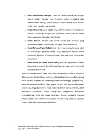 Implementasi Robot Cerdas dalam Kehidupan Manusia: Menuju Kesejahteraan atau Kehancuran
Agus Saefudin / NIM. 0102514057
13
b. Robot Manipulator (tangan), robot ini hanya memiliki satu tangan
seperti tangan manusia yang fungsinya untuk memegang atau
memindahkan barang, contoh robot ini adalah robot las di Industri
mobil, robot merakit elektronik dll.
c. Robot Humanoid, yaitu robot yang miliki kemampuan menyerupai
manusia, baik fungsi maupun cara bertindak, contoh robot ini adalah
Ashimo yang dikembangkan oleh Honda.
d. Robot Berkaki, memiliki kaki seperti hewan atau manusia, yang
mampu melangkah, seperti robot serangga, robot kepiting dll.
e. Robot Terbang (Flying Robot), yaitu robot yang mampu terbang, robot
ini menyerupai pesawat model yang deprogram khusus untuk
memonitor keadaan di tanah dari atas, dan juga untuk meneruskan
komunikasi.
f. Robot dalam Air (Under Water Robot), robot ini digunakan di bawah
laut untuk memonitor kondisi bawah laut dan juga untuk mengambil
sesuatu di bawah laut.
Sejalan dengan jenis-jenis robot yang dikembangkan seperti diatas, mayoritas
dikembangkan dengan alasan untuk membantu atau mempermudah manusia
untuk melakukan pekerjaan (contohnya robot rumah tangga) yang berulang-
ulang, berbahaya (contohnya robot medan perang) atau yang membutuhkan
presisi yang tinggi (contohnya robot industri). Dalam bidang industri, robot
membantu perusahaan dalam mengurangi pengeluaran kebutuhan
ketenagakerjaan, baik gaji hingga tunjangan, dengan mengganti manusia
dengan robot untuk memberikan proses produksi yang cepat dan presisi,
karena robot tidak mudah lelah atau bosan.
 