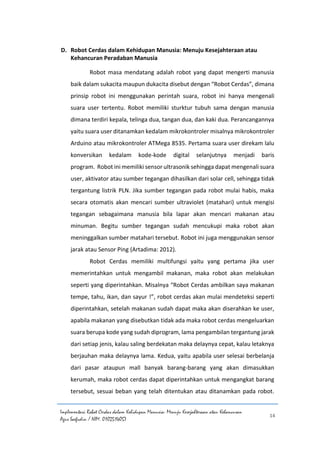Implementasi Robot Cerdas dalam Kehidupan Manusia: Menuju Kesejahteraan atau Kehancuran
Agus Saefudin / NIM. 0102514057
14
D. Robot Cerdas dalam Kehidupan Manusia: Menuju Kesejahteraan atau
Kehancuran Peradaban Manusia
Robot masa mendatang adalah robot yang dapat mengerti manusia
baik dalam sukacita maupun dukacita disebut dengan “Robot Cerdas”, dimana
prinsip robot ini menggunakan perintah suara, robot ini hanya mengenali
suara user tertentu. Robot memiliki sturktur tubuh sama dengan manusia
dimana terdiri kepala, telinga dua, tangan dua, dan kaki dua. Perancangannya
yaitu suara user ditanamkan kedalam mikrokontroler misalnya mikrokontroler
Arduino atau mikrokontroler ATMega 8535. Pertama suara user direkam lalu
konversikan kedalam kode-kode digital selanjutnya menjadi baris
program. Robot ini memiliki sensor ultrasonik sehingga dapat mengenali suara
user, aktivator atau sumber tegangan dihasilkan dari solar cell, sehingga tidak
tergantung listrik PLN. Jika sumber tegangan pada robot mulai habis, maka
secara otomatis akan mencari sumber ultraviolet (matahari) untuk mengisi
tegangan sebagaimana manusia bila lapar akan mencari makanan atau
minuman. Begitu sumber tegangan sudah mencukupi maka robot akan
meninggalkan sumber matahari tersebut. Robot ini juga menggunakan sensor
jarak atau Sensor Ping (Artadima: 2012).
Robot Cerdas memiliki multifungsi yaitu yang pertama jika user
memerintahkan untuk mengambil makanan, maka robot akan melakukan
seperti yang diperintahkan. Misalnya “Robot Cerdas ambilkan saya makanan
tempe, tahu, ikan, dan sayur !”, robot cerdas akan mulai mendeteksi seperti
diperintahkan, setelah makanan sudah dapat maka akan diserahkan ke user,
apabila makanan yang disebutkan tidak ada maka robot cerdas mengeluarkan
suara berupa kode yang sudah diprogram, lama pengambilan tergantung jarak
dari setiap jenis, kalau saling berdekatan maka delaynya cepat, kalau letaknya
berjauhan maka delaynya lama. Kedua, yaitu apabila user selesai berbelanja
dari pasar ataupun mall banyak barang-barang yang akan dimasukkan
kerumah, maka robot cerdas dapat diperintahkan untuk mengangkat barang
tersebut, sesuai beban yang telah ditentukan atau ditanamkan pada robot.
 