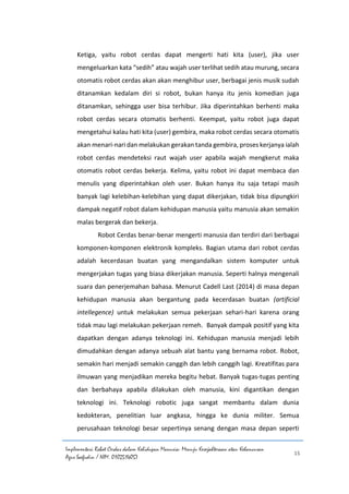 Implementasi Robot Cerdas dalam Kehidupan Manusia: Menuju Kesejahteraan atau Kehancuran
Agus Saefudin / NIM. 0102514057
15
Ketiga, yaitu robot cerdas dapat mengerti hati kita (user), jika user
mengeluarkan kata “sedih” atau wajah user terlihat sedih atau murung, secara
otomatis robot cerdas akan akan menghibur user, berbagai jenis musik sudah
ditanamkan kedalam diri si robot, bukan hanya itu jenis komedian juga
ditanamkan, sehingga user bisa terhibur. Jika diperintahkan berhenti maka
robot cerdas secara otomatis berhenti. Keempat, yaitu robot juga dapat
mengetahui kalau hati kita (user) gembira, maka robot cerdas secara otomatis
akan menari-nari dan melakukan gerakan tanda gembira, proses kerjanya ialah
robot cerdas mendeteksi raut wajah user apabila wajah mengkerut maka
otomatis robot cerdas bekerja. Kelima, yaitu robot ini dapat membaca dan
menulis yang diperintahkan oleh user. Bukan hanya itu saja tetapi masih
banyak lagi kelebihan-kelebihan yang dapat dikerjakan, tidak bisa dipungkiri
dampak negatif robot dalam kehidupan manusia yaitu manusia akan semakin
malas bergerak dan bekerja.
Robot Cerdas benar-benar mengerti manusia dan terdiri dari berbagai
komponen-komponen elektronik kompleks. Bagian utama dari robot cerdas
adalah kecerdasan buatan yang mengandalkan sistem komputer untuk
mengerjakan tugas yang biasa dikerjakan manusia. Seperti halnya mengenali
suara dan penerjemahan bahasa. Menurut Cadell Last (2014) di masa depan
kehidupan manusia akan bergantung pada kecerdasan buatan (artificial
intellegence) untuk melakukan semua pekerjaan sehari-hari karena orang
tidak mau lagi melakukan pekerjaan remeh. Banyak dampak positif yang kita
dapatkan dengan adanya teknologi ini. Kehidupan manusia menjadi lebih
dimudahkan dengan adanya sebuah alat bantu yang bernama robot. Robot,
semakin hari menjadi semakin canggih dan lebih canggih lagi. Kreatifitas para
ilmuwan yang menjadikan mereka begitu hebat. Banyak tugas-tugas penting
dan berbahaya apabila dilakukan oleh manusia, kini digantikan dengan
teknologi ini. Teknologi robotic juga sangat membantu dalam dunia
kedokteran, penelitian luar angkasa, hingga ke dunia militer. Semua
perusahaan teknologi besar sepertinya senang dengan masa depan seperti
 