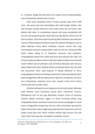 Implementasi Robot Cerdas dalam Kehidupan Manusia: Menuju Kesejahteraan atau Kehancuran
Agus Saefudin / NIM. 0102514057
16
ini. Facebook, Google dan perusahaan lain sangat antusias mengembangkan
sistem yang bekerja layaknya otak manusia.
Lebih lanjut dinyatakan bahwa ilmuwan percaya pada tahun 2040
nanti, jika semua taksi akan dikendalikan oleh robot Google. Bahkan, toko
akan berubah menjadi showroom untuk outlet online dan Call Center akan
dikelola oleh robot. Ini membuktikan banyak teori yang menyebutkan jika
manusia akan bergantung pada robot tidak lama lagi. Bahkan dalam kurun 30
tahun ke depan, robot akan berperan penting dalam kehidupan dan pekerjaan
manusia. Pekerja dengan kecerdasan buatan (AI-artificial intellegence), saat ini
sudah beberapa masuk dalam kehidupan manusia normal. Ada yang
menerbangkan pesawat, mengemudikan mobil, dan lain-lain. Dikutip dari BBC
(13/1), kepala bidang AI di Singularity University, Neil Jacobstein,
mengungkapkan bahwa tahun 2020 nanti dunia akan dikuasai oleh robot. Hal
ini berarti pada peradaban modern robot akan dapat membuat semuanya jadi
mudah. Bahkan seluruh pekerjaan yang normalnya dikerjakan oleh manusia,
dapat diwakili oleh robot. Merdeka (2014) menyatakan bahwa Hon Hai salah
satu perusahaan besar yang bergerak di bidang elektronik di China,
mengungkapkan pihaknya membangun pabrik berisi robot yang diproyeksikan
dapat menggantikan 500 ribu pekerja dalam tiga tahun mendatang. Jika hal itu
terus berkembang, sepertinya dunia akan menjadi mimpi buruk karena
manusia jelas akan semakin malas.
Kritik dan kekhawatiran pun langsung muncul ke permukaan. Beberapa
pihak khawatir mesin kecerdasan buatan bakal 'membunuh' manusia.
Kekhawatiran dari sisi lain juga dilontarkan ilmuwan Future of Humanity
Institute, Oxford University, Inggris, Dr Stuart Armstrong (2014), yang
mengingatkan bahwa kecerdasan buatan bisa memacu pengangguran massal
karena menggantikan tenaga kerja manusia. Lebih menakutkan lagi bagi kita
adalah, ketika robot-robot canggih yang sudah demikian hebatnya itu, jatuh ke
tangan orang yang salah. Bukan menjadi manfaat bagi manusia, bisa jadi
robot-robot inilah yang akan 'mengakhiri' peradaban manusia.
 
