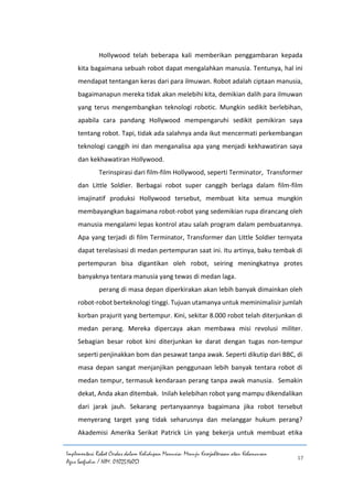 Implementasi Robot Cerdas dalam Kehidupan Manusia: Menuju Kesejahteraan atau Kehancuran
Agus Saefudin / NIM. 0102514057
17
Hollywood telah beberapa kali memberikan penggambaran kepada
kita bagaimana sebuah robot dapat mengalahkan manusia. Tentunya, hal ini
mendapat tentangan keras dari para ilmuwan. Robot adalah ciptaan manusia,
bagaimanapun mereka tidak akan melebihi kita, demikian dalih para ilmuwan
yang terus mengembangkan teknologi robotic. Mungkin sedikit berlebihan,
apabila cara pandang Hollywood mempengaruhi sedikit pemikiran saya
tentang robot. Tapi, tidak ada salahnya anda ikut mencermati perkembangan
teknologi canggih ini dan menganalisa apa yang menjadi kekhawatiran saya
dan kekhawatiran Hollywood.
Terinspirasi dari film-film Hollywood, seperti Terminator, Transformer
dan Little Soldier. Berbagai robot super canggih berlaga dalam film-film
imajinatif produksi Hollywood tersebut, membuat kita semua mungkin
membayangkan bagaimana robot-robot yang sedemikian rupa dirancang oleh
manusia mengalami lepas kontrol atau salah program dalam pembuatannya.
Apa yang terjadi di film Terminator, Transformer dan Little Soldier ternyata
dapat terelasisasi di medan pertempuran saat ini. Itu artinya, baku tembak di
pertempuran bisa digantikan oleh robot, seiring meningkatnya protes
banyaknya tentara manusia yang tewas di medan laga.
perang di masa depan diperkirakan akan lebih banyak dimainkan oleh
robot-robot berteknologi tinggi. Tujuan utamanya untuk meminimalisir jumlah
korban prajurit yang bertempur. Kini, sekitar 8.000 robot telah diterjunkan di
medan perang. Mereka dipercaya akan membawa misi revolusi militer.
Sebagian besar robot kini diterjunkan ke darat dengan tugas non-tempur
seperti penjinakkan bom dan pesawat tanpa awak. Seperti dikutip dari BBC, di
masa depan sangat menjanjikan penggunaan lebih banyak tentara robot di
medan tempur, termasuk kendaraan perang tanpa awak manusia. Semakin
dekat, Anda akan ditembak. Inilah kelebihan robot yang mampu dikendalikan
dari jarak jauh. Sekarang pertanyaannya bagaimana jika robot tersebut
menyerang target yang tidak seharusnya dan melanggar hukum perang?
Akademisi Amerika Serikat Patrick Lin yang bekerja untuk membuat etika
 