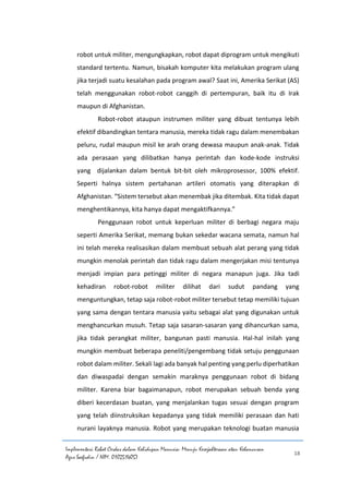 Implementasi Robot Cerdas dalam Kehidupan Manusia: Menuju Kesejahteraan atau Kehancuran
Agus Saefudin / NIM. 0102514057
18
robot untuk militer, mengungkapkan, robot dapat diprogram untuk mengikuti
standard tertentu. Namun, bisakah komputer kita melakukan program ulang
jika terjadi suatu kesalahan pada program awal? Saat ini, Amerika Serikat (AS)
telah menggunakan robot-robot canggih di pertempuran, baik itu di Irak
maupun di Afghanistan.
Robot-robot ataupun instrumen militer yang dibuat tentunya lebih
efektif dibandingkan tentara manusia, mereka tidak ragu dalam menembakan
peluru, rudal maupun misil ke arah orang dewasa maupun anak-anak. Tidak
ada perasaan yang dilibatkan hanya perintah dan kode-kode instruksi
yang dijalankan dalam bentuk bit-bit oleh mikroprosessor, 100% efektif.
Seperti halnya sistem pertahanan artileri otomatis yang diterapkan di
Afghanistan. “Sistem tersebut akan menembak jika ditembak. Kita tidak dapat
menghentikannya, kita hanya dapat mengaktifkannya.”
Penggunaan robot untuk keperluan militer di berbagi negara maju
seperti Amerika Serikat, memang bukan sekedar wacana semata, namun hal
ini telah mereka realisasikan dalam membuat sebuah alat perang yang tidak
mungkin menolak perintah dan tidak ragu dalam mengerjakan misi tentunya
menjadi impian para petinggi militer di negara manapun juga. Jika tadi
kehadiran robot-robot militer dilihat dari sudut pandang yang
menguntungkan, tetap saja robot-robot militer tersebut tetap memiliki tujuan
yang sama dengan tentara manusia yaitu sebagai alat yang digunakan untuk
menghancurkan musuh. Tetap saja sasaran-sasaran yang dihancurkan sama,
jika tidak perangkat militer, bangunan pasti manusia. Hal-hal inilah yang
mungkin membuat beberapa peneliti/pengembang tidak setuju penggunaan
robot dalam militer. Sekali lagi ada banyak hal penting yang perlu diperhatikan
dan diwaspadai dengan semakin maraknya penggunaan robot di bidang
militer. Karena biar bagaimanapun, robot merupakan sebuah benda yang
diberi kecerdasan buatan, yang menjalankan tugas sesuai dengan program
yang telah diinstruksikan kepadanya yang tidak memiliki perasaan dan hati
nurani layaknya manusia. Robot yang merupakan teknologi buatan manusia
 