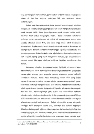 Implementasi Robot Cerdas dalam Kehidupan Manusia: Menuju Kesejahteraan atau Kehancuran
Agus Saefudin / NIM. 0102514057
2
yang berulang dan menjenuhkan, pembersihan limbah beracun, penjelajahan
bawah air dan luar angkasa, pekerjaan SAR, dan pencarian bahan
pertambangan.
Robot juga digunakan untuk dunia otomotif seperti mobil, misalnya
penggunaan sensor jarak (ping) yang digunakan untuk mengetahui jarak suatu
objek dengan mobil. Robot juga digunakan untuk tempat cucian mobil,
misalnya derek untuk mengangkat mobil. Robot pemadam kebakaran
berfungsi untuk memadamkan api, robot ini menggunakan sensor suhu
LM35DZ ataupun sensor NTC, jika suhu tinggi maka robot melakukan
pemadaman. Belakangan ini robot mulai memasuki pasaran konsumen di
bidang hiburan dan alat pembantu rumah tangga, seperti penyedot debu dan
pemotong rumput. Bukan hanya itu saja, ada lagi robot Asimo dikembangkan
oleh negara Jepang yang dapat menyerupai manusia, apa yang dilakukan
manusia dapat dikerjakan misalnya berbicara, berjalan, mendengar, dan
menari.
Kemajuan teknologi kecerdasan buatan (artificial intelegence) yang
ditanamkan pada robot memungkinkan terciptanya robot cerdas yang dapat
mengerjakan seluruh tugas manusia bahkan berpotensi untuk melebihi
kecerdasan manusia. Robot masa mendatang adalah robot yang dapat
mengerti manusia, misalnya dengan prinsip menggunakan perintah suara,
yaitu robot ini hanya mengenali suara user tertentu. Robot memiliki sturktur
tubuh sama dengan manusia dimana terdiri kepala, telinga dua, tangan dua,
dan kaki dua. Perancangannya yaitu suara user ditanamkan kedalam
mikrokontroler misalnya mikrokontroler Arduino atau mikrokontroler ATMega
8535. Pertama suara user direkam lalu konversikan kedalam kode-kode digital
selanjutnya menjadi baris program. Robot ini memiliki sensor ultrasonik
sehingga dapat mengenali suara user, aktivator atau sumber tegangan
dihasilkan dari solar cell, sehingga tidak tergantung dari sumber listrik PLN. Jika
sumber tegangan pada robot mulai habis, maka secara otomatis akan mencari
sumber ultraviolet (matahari) untuk mengisi tengangan, kalau manusia lapar
 