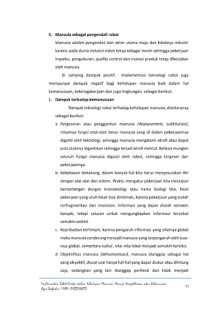 Implementasi Robot Cerdas dalam Kehidupan Manusia: Menuju Kesejahteraan atau Kehancuran
Agus Saefudin / NIM. 0102514057
21
5. Manusia sebagai pengendali robot
Manusia adalah pengendali dan aktor utama maju dan tidaknya industri
karena pada dunia industri robot tetap sebagai mesin sehingga pekerjaan
inspeksi, pengukuran, quality control dan inovasi produk tetap dikerjakan
oleh manusia.
Di samping dampak positif, implementasi teknologi robot juga
mempunyai dampak negatif bagi kehidupan manusia baik dalam hal
kemanusiaan, ketenagakerjaan dan juga lingkungan, sebagai berikut:
1. Dampak terhadap kemanusiaan
Dampak teknologi robot terhadap kehidupan manusia, diantaranya
sebagai berikut:
a. Pergeseran atau penggantian manusia (displacement, subtitution),
misalnya fungsi otot-otot besar manusia yang di dalam pekerjaannya
diganti oleh teknologi, sehingga manusia mengalami atrofi atau dapat
pula otaknya digantikan sehingga terjadi atrofi mental. Bahkan mungkin
seluruh fungsi manusia diganti oleh robot, sehingga tergeser dari
pekerjaannya.
b. Kebebasan terkekang, dalam banyak hal kita harus menyesuaikan diri
dengan alat-alat dan sistem. Waktu mengatur pekerjaan kita meskipun
bertentangan dengan kronobiologi atau irama biologi kita. Hasil
pekerjaan yang utuh tidak bisa dinikmati, karena pekerjaan yang sudah
terfragmentasi dan monoton. Informasi yang dapat diolah semakin
banyak, tetapi saluran untuk mengungkapkan informasi tersebut
semakin sedikit.
c. Kepribadian terhimpit, karena pengaruh informasi yang sifatnya global
maka manusia cenderung menjadi manusia yang terpengaruh oleh isue-
isue global, sementara kultur, nilai-nilai lokal menjadi semakin terkikis.
d. Objektifitas manusia (dehumanisasi), manusia dianggap sebagai hal
yang obyektif, diurai-urai hanya hal-hal yang dapat diukur atau dihitung
saja, sedangkan yang lain dianggap periferal dan tidak menjadi
 