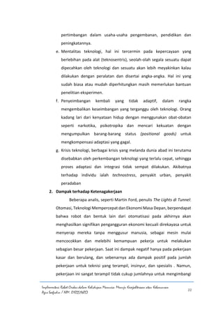 Implementasi Robot Cerdas dalam Kehidupan Manusia: Menuju Kesejahteraan atau Kehancuran
Agus Saefudin / NIM. 0102514057
22
pertimbangan dalam usaha-usaha pengembanan, pendidikan dan
peningkatannya.
e. Mentalitas teknologi, hal ini tercermin pada kepercayaan yang
berlebihan pada alat (teknosentris), seolah-olah segala sesuatu dapat
dipecahkan oleh teknologi dan sesuatu akan lebih meyakinkan kalau
dilakukan dengan peralatan dan disertai angka-angka. Hal ini yang
sudah biasa atau mudah diperhitungkan masih memerlukan bantuan
penelitian eksperimen.
f. Penyeimbangan kembali yang tidak adaptif, dalam rangka
mengembalikan keseimbangan yang terganggu oleh teknologi. Orang
kadang lari dari kenyataan hidup dengan menggunakan obat-obatan
seperti narkotika, psikotropika dan mencari kekuatan dengan
mengumpulkan barang-barang status (positional goods) untuk
mengkompensasi adaptasi yang gagal.
g. Krisis teknologi, berbagai krisis yang melanda dunia abad ini terutama
disebabkan oleh perkembangan teknologi yang terlalu cepat, sehingga
proses adaptasi dan integrasi tidak sempat dilakukan. Akibatnya
terhadap individu ialah technostress, penyakit urban, penyakit
peradaban
2. Dampak terhadap Ketenagakerjaan
Beberapa analis, seperti Martin Ford, penulis The Lights di Tunnel:
Otomasi, Teknologi Mempercepat dan Ekonomi Masa Depan, berpendapat
bahwa robot dan bentuk lain dari otomatisasi pada akhirnya akan
menghasilkan signifikan pengangguran ekonomi kecuali direkayasa untuk
menyerap mereka tanpa menggusur manusia, sebagai mesin mulai
mencocokkan dan melebihi kemampuan pekerja untuk melakukan
sebagian besar pekerjaan. Saat ini dampak negatif hanya pada pekerjaan
kasar dan berulang, dan sebenarnya ada dampak positif pada jumlah
pekerjaan untuk teknisi yang terampil, insinyur, dan spesialis . Namun,
pekerjaan ini sangat terampil tidak cukup jumlahnya untuk mengimbangi
 