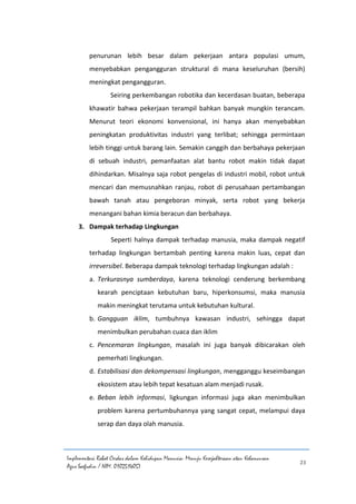 Implementasi Robot Cerdas dalam Kehidupan Manusia: Menuju Kesejahteraan atau Kehancuran
Agus Saefudin / NIM. 0102514057
23
penurunan lebih besar dalam pekerjaan antara populasi umum,
menyebabkan pengangguran struktural di mana keseluruhan (bersih)
meningkat pengangguran.
Seiring perkembangan robotika dan kecerdasan buatan, beberapa
khawatir bahwa pekerjaan terampil bahkan banyak mungkin terancam.
Menurut teori ekonomi konvensional, ini hanya akan menyebabkan
peningkatan produktivitas industri yang terlibat; sehingga permintaan
lebih tinggi untuk barang lain. Semakin canggih dan berbahaya pekerjaan
di sebuah industri, pemanfaatan alat bantu robot makin tidak dapat
dihindarkan. Misalnya saja robot pengelas di industri mobil, robot untuk
mencari dan memusnahkan ranjau, robot di perusahaan pertambangan
bawah tanah atau pengeboran minyak, serta robot yang bekerja
menangani bahan kimia beracun dan berbahaya.
3. Dampak terhadap Lingkungan
Seperti halnya dampak terhadap manusia, maka dampak negatif
terhadap lingkungan bertambah penting karena makin luas, cepat dan
irreversibel. Beberapa dampak teknologi terhadap lingkungan adalah :
a. Terkurasnya sumberdaya, karena teknologi cenderung berkembang
kearah penciptaan kebutuhan baru, hiperkonsumsi, maka manusia
makin meningkat terutama untuk kebutuhan kultural.
b. Gangguan iklim, tumbuhnya kawasan industri, sehingga dapat
menimbulkan perubahan cuaca dan iklim
c. Pencemaran lingkungan, masalah ini juga banyak dibicarakan oleh
pemerhati lingkungan.
d. Estabilisasi dan dekompensasi lingkungan, mengganggu keseimbangan
ekosistem atau lebih tepat kesatuan alam menjadi rusak.
e. Beban lebih informasi, ligkungan informasi juga akan menimbulkan
problem karena pertumbuhannya yang sangat cepat, melampui daya
serap dan daya olah manusia.
 