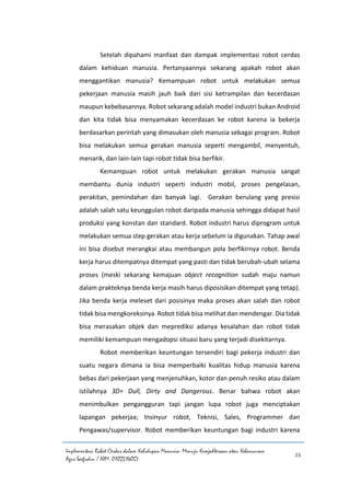 Implementasi Robot Cerdas dalam Kehidupan Manusia: Menuju Kesejahteraan atau Kehancuran
Agus Saefudin / NIM. 0102514057
24
Setelah dipahami manfaat dan dampak implementasi robot cerdas
dalam kehiduan manusia. Pertanyaannya sekarang apakah robot akan
menggantikan manusia? Kemampuan robot untuk melakukan semua
pekerjaan manusia masih jauh baik dari sisi ketrampilan dan kecerdasan
maupun kebebasannya. Robot sekarang adalah model industri bukan Android
dan kita tidak bisa menyamakan kecerdasan ke robot karena ia bekerja
berdasarkan perintah yang dimasukan oleh manusia sebagai program. Robot
bisa melakukan semua gerakan manusia seperti mengambil, menyentuh,
menarik, dan lain-lain tapi robot tidak bisa berfikir.
Kemampuan robot untuk melakukan gerakan manusia sangat
membantu dunia industri seperti industri mobil, proses pengelasan,
perakitan, pemindahan dan banyak lagi. Gerakan berulang yang presisi
adalah salah satu keunggulan robot daripada manusia sehingga didapat hasil
produksi yang konstan dan standard. Robot industri harus diprogram untuk
melakukan semua step gerakan atau kerja sebelum ia digunakan. Tahap awal
ini bisa disebut merangkai atau membangun pola berfikirnya robot. Benda
kerja harus ditempatnya ditempat yang pasti dan tidak berubah-ubah selama
proses (meski sekarang kemajuan object recognition sudah maju namun
dalam prakteknya benda kerja masih harus diposisikan ditempat yang tetap).
Jika benda kerja meleset dari posisinya maka proses akan salah dan robot
tidak bisa mengkoreksinya. Robot tidak bisa melihat dan mendengar. Dia tidak
bisa merasakan objek dan meprediksi adanya kesalahan dan robot tidak
memiliki kemampuan mengadopsi situasi baru yang terjadi disekitarnya.
Robot memberikan keuntungan tersendiri bagi pekerja industri dan
suatu negara dimana ia bisa memperbaiki kualitas hidup manusia karena
bebas dari pekerjaan yang menjenuhkan, kotor dan penuh resiko atau dalam
istilahnya 3D= Dull, Dirty and Dangerous. Benar bahwa robot akan
menimbulkan pengangguran tapi jangan lupa robot juga menciptakan
lapangan pekerjaa; Insinyur robot, Teknisi, Sales, Programmer dan
Pengawas/supervisor. Robot memberikan keuntungan bagi industri karena
 