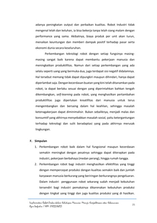 Implementasi Robot Cerdas dalam Kehidupan Manusia: Menuju Kesejahteraan atau Kehancuran
Agus Saefudin / NIM. 0102514057
25
adanya peningkatan output dan perbaikan kualitas. Robot Industri tidak
mengenal lelah dan keluhan, ia bisa bekerja tanpa lelah siang malam dengan
performance yang sama. Akibatnya, biaya produk per unit akan turun,
menaikan keuntungan dan memberi dampak positif terhadap pasar serta
ekonomi dunia secara keseluruhan.
Perkembangan teknologi robot dengan setiap fungsinya masing-
masing sangat baik karena dapat membantu pekerjaan manusia dan
meningkatkan produktifitas. Namun dari setiap perkembangan yang ada
selalu seperti uang yang bermuka dua, juga terdapat sisi negatif didalamnya.
Hal tersebut memang tidak dapat dipungkiri maupun dihindari, hanya dapat
diperlambat saja. Dengan kecerdasan buatan yang kini telah ditanamkan pada
robot, ia dapat berlaku sesuai dengan yang diperintahkan bahkan tengah
dikembangkan, self-learning pada robot, yang menghasilkan pertambahan
produktifitas juga diperlukan kreatifitas dari manusia untuk terus
mengembangkan dan bersaing dalam hal keahlian, sehingga masalah
ketenagakerjaan dapat diminimalisir. Bukan sebaliknya, menjadi malas dan
konsumtif yang akhirnya menyebabkan masalah sosial, yaitu ketergantungan
terhadap teknologi dan sulit beradaptasi yang pada akhirnya merusak
lingkungan.
F. Simpulan
1. Perkembangan robot baik dalam hal fungsional maupun kecerdasan
semakin meningkat dengan pesatnya sehingga dapat diterapkan pada
industri, pekerjaan berbahaya (medan perang), hingga rumah tangga.
2. Perkembangan robot bagi industri menghasilkan efektifitas yang tinggi
dengan mempercepat produksi dengan kualitas semakin baik dan jumlah
karyawan manusia berkurang yang beriringan berkurangnya pengeluaran.
Dalam industri penggunaan robot sekarang sudah menjadi kebutuhan
tersendiri bagi industri pemakainya dikarenakan kebutuhan produksi
dengan tingkat yang tinggi dan juga kualitas produksi yang di hasilkan.
 