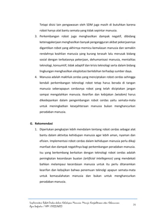 Implementasi Robot Cerdas dalam Kehidupan Manusia: Menuju Kesejahteraan atau Kehancuran
Agus Saefudin / NIM. 0102514057
26
Tetapi disisi lain pengawasan oleh SDM juga masih di butuhkan karena
robot hanya alat bantu semata yang tidak sepintar manusia.
3. Perkembangan robot juga menghasilkan dampak negatif, dibidang
ketenagakerjaan menghasilkan banyak pengangguran akibat pekerjaannya
digantikan robot yang akhirnya memicu kemalasan manusia dan semakin
rendahnya keahlian manusia yang kurang terasah lalu merusak bidang
sosial dengan terbatasnya pekerjaan, dehumanisasi manusia, mentalitas
teknologi, konsumtif, tidak adaptif dan krisis teknologi serta dalam bidang
lingkungan menghasilkan eksploitasi berlebihan terhadap sumber daya.
4. Manusia adalah makhluk cerdas yang menciptakan robot cerdas sehingga
kendali perkembangan teknologi robot tetap harus berada di tangan
manusia seberapapun cerdasnya robot yang telah diciptakan jangan
sampai mengalahkan manusia. Kearifan dan kebijakan (wisdom) harus
dikedepankan dalam pengembangan robot cerdas yaitu semata-mata
untuk meningkatkan kesejahteraan manusia bukan menghancurkan
peradaban manusia.
G. Rekomendasi
1. Diperlukan pengkajian lebih mendalam tentang robot cerdas sebagai alat
bantu dalam aktivitas kehidupan manusia agar lebih aman, nyaman dan
efisien. Implementasi robot cerdas dalam kehidupan manusia perlu dikaji
manfaat dan dampak negatifnya bagi perkembangan peradaban manusia.
Isu yang berkembang berkaitan dengan teknologi robot cerdas adalah
peningkatan kecerdasan buatan (artificial intellegence) yang mendekati
bahkan melampaui kecerdasan manusia untuk itu perlu ditanamkan
kearifan dan kebajikan bahwa penemuan teknolgi apapun semata-mata
untuk kemasalahatan manusia dan bukan untuk menghancurkan
peradaban manusia.
 