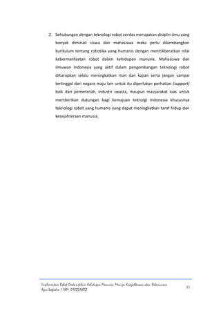 Implementasi Robot Cerdas dalam Kehidupan Manusia: Menuju Kesejahteraan atau Kehancuran
Agus Saefudin / NIM. 0102514057
27
2. Sehubungan dengan teknologi robot cerdas merupakan disiplin ilmu yang
banyak diminati siswa dan mahasiswa maka perlu dikembangkan
kurikulum tentang robotika yang humanis dengan menitikberatkan nilai
kebermanfaatan robot dalam kehidupan manusia. Mahasiswa dan
ilmuwan Indonesia yang aktif dalam pengembangan teknologi robot
diharapkan selalu meningkatkan riset dan kajian serta jangan sampai
tertinggal dari negara maju lain untuk itu diperlukan perhatian (support)
baik dari pemerintah, industri swasta, maupun masyarakat luas untuk
memberikan dukungan bagi kemajuan teknolgi Indonesia khususnya
teknologi robot yang humanis yang dapat meningkatkan taraf hidup dan
kesejahteraan manusia.
 