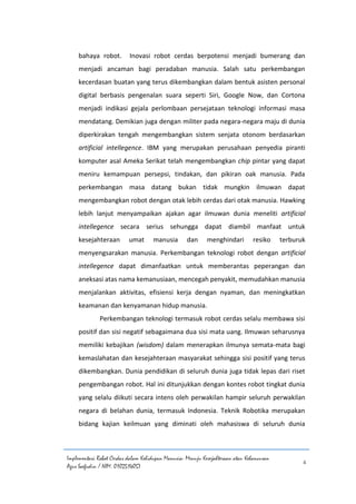 Implementasi Robot Cerdas dalam Kehidupan Manusia: Menuju Kesejahteraan atau Kehancuran
Agus Saefudin / NIM. 0102514057
4
bahaya robot. Inovasi robot cerdas berpotensi menjadi bumerang dan
menjadi ancaman bagi peradaban manusia. Salah satu perkembangan
kecerdasan buatan yang terus dikembangkan dalam bentuk asisten personal
digital berbasis pengenalan suara seperti Siri, Google Now, dan Cortona
menjadi indikasi gejala perlombaan persejataan teknologi informasi masa
mendatang. Demikian juga dengan militer pada negara-negara maju di dunia
diperkirakan tengah mengembangkan sistem senjata otonom berdasarkan
artificial intellegence. IBM yang merupakan perusahaan penyedia piranti
komputer asal Ameka Serikat telah mengembangkan chip pintar yang dapat
meniru kemampuan persepsi, tindakan, dan pikiran oak manusia. Pada
perkembangan masa datang bukan tidak mungkin ilmuwan dapat
mengembangkan robot dengan otak lebih cerdas dari otak manusia. Hawking
lebih lanjut menyampaikan ajakan agar ilmuwan dunia meneliti artificial
intellegence secara serius sehungga dapat diambil manfaat untuk
kesejahteraan umat manusia dan menghindari resiko terburuk
menyengsarakan manusia. Perkembangan teknologi robot dengan artificial
intellegence dapat dimanfaatkan untuk memberantas peperangan dan
aneksasi atas nama kemanusiaan, mencegah penyakit, memudahkan manusia
menjalankan aktivitas, efisiensi kerja dengan nyaman, dan meningkatkan
keamanan dan kenyamanan hidup manusia.
Perkembangan teknologi termasuk robot cerdas selalu membawa sisi
positif dan sisi negatif sebagaimana dua sisi mata uang. Ilmuwan seharusnya
memiliki kebajikan (wisdom) dalam menerapkan ilmunya semata-mata bagi
kemaslahatan dan kesejahteraan masyarakat sehingga sisi positif yang terus
dikembangkan. Dunia pendidikan di seluruh dunia juga tidak lepas dari riset
pengembangan robot. Hal ini ditunjukkan dengan kontes robot tingkat dunia
yang selalu diikuti secara intens oleh perwakilan hampir seluruh perwakilan
negara di belahan dunia, termasuk Indonesia. Teknik Robotika merupakan
bidang kajian keilmuan yang diminati oleh mahasiswa di seluruh dunia
 