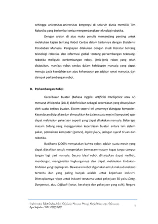 Implementasi Robot Cerdas dalam Kehidupan Manusia: Menuju Kesejahteraan atau Kehancuran
Agus Saefudin / NIM. 0102514057
5
sehingga universitas-universitas bergengsi di seluruh dunia memiliki Tim
Robotika yang berlomba-lomba mengembangkan teknologi robotika.
Dengan uraian di atas maka penulis memandang penting untuk
melakukan kajian tentang Robot Cerdas dalam kaitannya dengan Eksistensi
Peradaban Manusia. Pengkajian dilakukan dengan studi literatur tentang
teknologi robotika dan informasi global tentang perkembangan teknologi
robotika meliputi: perkembangan robot, jenis-jenis robot yang telah
diciptakan, manfaat robot cerdas dalam kehidupan manusia yang dapat
menuju pada kesejahteraan atau kehancuran peradaban umat manusia, dan
dampak perkembangan robot.
B. Perkembangan Robot
Kecerdasan buatan (bahasa Inggris: Artificial Intelligence atau AI)
menurut Wikipedia (2014) didefinisikan sebagai kecerdasan yang ditunjukkan
oleh suatu entitas buatan. Sistem seperti ini umumnya dianggap komputer.
Kecerdasan diciptakan dan dimasukkan ke dalam suatu mesin (komputer) agar
dapat melakukan pekerjaan seperti yang dapat dilakukan manusia. Beberapa
macam bidang yang menggunakan kecerdasan buatan antara lain sistem
pakar, permainan komputer (games), logika fuzzy, jaringan syaraf tiruan dan
robotika.
Budiharto (2009) menyatakan bahwa robot adalah suatu mesin yang
dapat diarahkan untuk mengerjakan bermacam-macam tugas tanpa campur
tangan lagi dari manusia. Secara ideal robot diharapkan dapat melihat,
mendengar, menganalisa lingkungannya dan dapat melakukan tindakan-
tindakan yang terprogram. Dewasa ini robot digunakan untuk maksud-maksud
tertentu dan yang paling banyak adalah untuk keperluan industri.
Diterapkannya robot untuk industri terutama untuk pekerjaan 3D yaitu Dirty,
Dangerous, atau Difficult (kotor, berahaya dan pekerjaan yang sulit). Negara
 