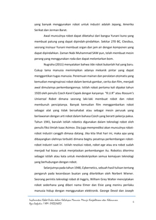 Implementasi Robot Cerdas dalam Kehidupan Manusia: Menuju Kesejahteraan atau Kehancuran
Agus Saefudin / NIM. 0102514057
6
yang banyak menggunakan robot untuk industri adalah Jepang, Amerika
Serikat dan Jerman Barat.
Awal munculnya robot dapat diketahui dari bangsa Yunani kuno yang
membuat patung yang dapat dipindah-pindahkan. Sekitar 270 BC, Ctesibus,
seorang insinyur Yunani membuat organ dan jam air dengan komponen yang
dapat dipindahkan. Zaman Nabi Muhammad SAW pun, telah membuat mesin
perang yang menggunakan roda dan dapat melontarkan bom.
Nugraha (2011) menyatakan bahwa iIde robot bukanlah hal yang baru.
Cukup lama manusia memimpikan adanya mekanik pintar yang dapat
menggantikan tugas manusia. Penemuan mainan dan peralatan otomatis yang
kemudian menginspirasi robot dalam bentuk gambar, cerita dan film, menjadi
awal dimulainya perkembangannya. Istilah robot pertama kali dipakai tahun
1920 oleh penulis Czech Karel Capek dengan karyanya “R.U.R” atau Rossum’s
Universal Robot dimana seorang laki-laki membuat robot dan robot
membunuh penciptanya. Banyak kemudian film menggambarkan robot
sebagai alat yang tidak bersahabat atau sebagai mesin perusak yang
berlawanan dengan arti robot dalam bahasa Czech yang berarti pekerja paksa.
Tahun 1941, barulah istilah robotics digunakan dalam teknologi robot oleh
penulis fiksi ilmiah Isaac Asimov. Dia juga memprediksi akan munculnya robot-
robot industri canggih dimasa datang. Jika kita lihat hari ini, maka apa yang
dibayangkan olehnya terbukti dimana begitu pesatnya perkembangan robot-
robot industri saat ini. Istilah revolusi robot, robot age atau era robot sudah
menjadi hal biasa untuk menjelaskan perkembangan itu. Robotics diterima
sebagai istilah atau kata untuk mendeskripsikan semua kemajuan teknologi
yang berhubungan dengan robot.
Selanjutnya pada tahun 1948, Cybernetics, sebuah hasil tulisan tentang
pengaruh pada kecerdasan buatan yang diterbitkan oleh Norbert Wiener.
Seorang perintis teknologi robot di Inggris, William Grey Walter menciptakan
robot sederhana yang diberi nama Elmer dan Elsie yang meniru perilaku
manusia hidup dengan menggunakan elektronik. George Devol dan Joseph
 