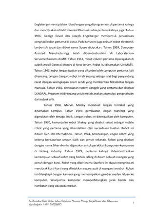 Implementasi Robot Cerdas dalam Kehidupan Manusia: Menuju Kesejahteraan atau Kehancuran
Agus Saefudin / NIM. 0102514057
7
Engleberger menciptakan robot lengan yang diprogram untuk pertama kalinya
dan menciptakan istilah Universal Otomasi untuk pertama kalinya juga. Tahun
1956, George Devol dan Joseph Engelberger membentuk perusahaan
penghasil robot pertama di dunia. Pada tahun ini juga sebuah robot elektronik
berbentuk tupai dan diberi nama Squee diciptakan. Tahun 1959, Computer
Assisted Manufacturingg telah didemonstrasikan di Laboratorium
Servomechanisms di MIT. Tahun 1961, robot industri pertama diperagakan di
pabrik mobil General Motors di New Jersey. Robot itu dinamakan UNIMATE.
Tahun 1963, robot lengan buatan yang dikontrol oleh computer pertama kali
dirancang. Lengan (tangan) robot ini dirancang sebagai alat bagi penyandang
cacat dengan kelengkapan enam sendi yang memberikan fleksibilitas lengan
manusia. Tahun 1965, pembuatan system canggih yang pertama dan disebut
DENDRAL. Program ini dirancang untuk melaksanakan akumulasi pengetahuan
dari subjek ahli.
Tahun 1968, Marvin Minsky membuat lengan tentakel yang
dinamakan Octopus. Tahun 1969, pembuatan lengan Stanford yang
digerakkan oleh tenaga listrik. Lengan robot ini dikendalikan oleh komputer.
Tahun 1970, kemunculan robot Shakey yang disebut-sebut sebagai mobile
robot yang pertama yang dikendalikan oleh kecerdasan buatan. Robot ini
dibuat oleh SRI International. Tahun 1974, perancangan lengan robot yang
bekerja berdasarkan umpan balik dan sensor tekanan. Robot yang disebut
dengan nama Silver Arm ini digunakan untuk perakitan komponen-komponen
di bidang industry. Tahun 1979, pertama kalinya didemonstrasikan
kemampuan sebuah robot yang berlalu lalang di dalam sebuah ruangan yang
penuh dengan kursi. Robot yang diberi nama Stanford ini dapat menghindari
menabrak kursi-kursi yang diletakkan secara acak di ruangan tersebut. Robot
ini dilengkapi dengan kamera yang menyampaikan gambar medan laluan ke
komputer. Selanjutnya komputer memperhitungkan jarak benda dan
hambatan yang ada pada medan.
 