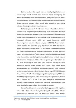 Implementasi Robot Cerdas dalam Kehidupan Manusia: Menuju Kesejahteraan atau Kehancuran
Agus Saefudin / NIM. 0102514057
8
Saat ini, bentuk robot seperti manusia tidak lagi diperhatikan meski
perkembangan robot android atau humanoid tetap berlangsung dan
mengalami penyempurnaan. Kini robot adalah pekerja industri atau berupa
tangan dan lengan yang dikontrol oleh computer dan dapat dirubah fungsinya
dengan mengedit program robot. Bentuk robot industri ini lebih dikenal
sekarang dibanding robot menyerupai manusia.
Perkembangan robot di Indonesia dimulai tahun 80-an, kebijakan
nasional dalam pengembangan riset teknologi telah memberikan dukungan
pada litbang permesinan otomatis dalam rangka mencermati dan menunjang
Sumber Daya Manusia Indonesia yang memiliki minat dan kemampuan untuk
menguasai teknologi robot. Salah satu wujud konkretnya adalah
dikembangkannya sejumlah laboratorium, seperti MEPPO (Mesin Perkakas
Teknik Produksi dan Otomatis) yang diprakarsai oleh BPPT bekerjasama
dengan ITB, Industri strategis, serta LET (Laboratorium Elektronika Terapan) di
LIPI. Sejak dikembangkannya sejumlah laboratorium tersebut, beraneka
macam permesinan otomatis/robot telah berhasil dikembangkan, diproduksi,
serta dikomersilkan oleh berbagai industri, baik industri strategis maupun
industri lainnya di Indonesia. Bahkan dalam pengembangan robot terbaru saat
ini, telah dikembangkan jenis robot yang memiliki kemampuan untuk
mengontrol seluruh sistem operasi suatu pabrik. Sejak tahun 80-an,
pendayagunaan dan pemanfaatan permesinan otomatis telah dilakukan
terutama melalui sejumlah industri strategis, di antaranya: PT PINDAD (system
dan peralatan), PT LEN Industri (IT, perangkat lunak, komputasi), PT Bharata
dan PTBBI (pengecoran presisi untuk membuat bagian-bagian mesin), dan lain-
lain. Di samping itu, PT DI dan PT PAL, yang merupakan pengguna mesin
otomatis, telah menguasai pengetahuan mengenai operasionalisasi robot
untuk teknologi pesawat terbang dan teknologi perkapalan.
Kontes Robot Indonesia pertama kali diselenggarakan oleh Depdiknas
tahun 1990. Sebelas tahun berikutnya, tepatnya pada tahun 2001, salah satu
perwakilan dari Indonesia, yaitu tim B-Cak dari PENS-ITS telah berhasil
 