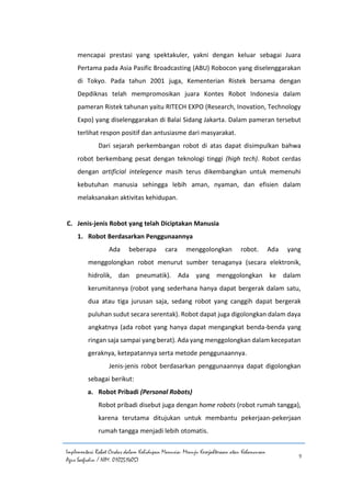 Implementasi Robot Cerdas dalam Kehidupan Manusia: Menuju Kesejahteraan atau Kehancuran
Agus Saefudin / NIM. 0102514057
9
mencapai prestasi yang spektakuler, yakni dengan keluar sebagai Juara
Pertama pada Asia Pasific Broadcasting (ABU) Robocon yang diselenggarakan
di Tokyo. Pada tahun 2001 juga, Kementerian Ristek bersama dengan
Depdiknas telah mempromosikan juara Kontes Robot Indonesia dalam
pameran Ristek tahunan yaitu RITECH EXPO (Research, Inovation, Technology
Expo) yang diselenggarakan di Balai Sidang Jakarta. Dalam pameran tersebut
terlihat respon positif dan antusiasme dari masyarakat.
Dari sejarah perkembangan robot di atas dapat disimpulkan bahwa
robot berkembang pesat dengan teknologi tinggi (high tech). Robot cerdas
dengan artificial intelegence masih terus dikembangkan untuk memenuhi
kebutuhan manusia sehingga lebih aman, nyaman, dan efisien dalam
melaksanakan aktivitas kehidupan.
C. Jenis-jenis Robot yang telah Diciptakan Manusia
1. Robot Berdasarkan Penggunaannya
Ada beberapa cara menggolongkan robot. Ada yang
menggolongkan robot menurut sumber tenaganya (secara elektronik,
hidrolik, dan pneumatik). Ada yang menggolongkan ke dalam
kerumitannya (robot yang sederhana hanya dapat bergerak dalam satu,
dua atau tiga jurusan saja, sedang robot yang canggih dapat bergerak
puluhan sudut secara serentak). Robot dapat juga digolongkan dalam daya
angkatnya (ada robot yang hanya dapat mengangkat benda-benda yang
ringan saja sampai yang berat). Ada yang menggolongkan dalam kecepatan
geraknya, ketepatannya serta metode penggunaannya.
Jenis-jenis robot berdasarkan penggunaannya dapat digolongkan
sebagai berikut:
a. Robot Pribadi (Personal Robots)
Robot pribadi disebut juga dengan home robots (robot rumah tangga),
karena terutama ditujukan untuk membantu pekerjaan-pekerjaan
rumah tangga menjadi lebih otomatis.
 