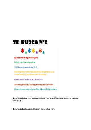 SE BUSCA nº2SE BUSCA nº2SE BUSCA nº2SE BUSCA nº2
1.-He buscado cual es el segundo anfígeno y me ha salido azufre entonces su segunda
letra es ``Z´´.
2.-He buscado el símbolo del ázoe y me ha salido ``N´´.
 