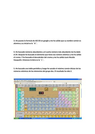 3.-He puesto la formula de Al2 O3 en google y me ha salido que su nombre común es
alúmina y su inicial es la ``A´´.
4.-He buscado números abundantes y el cuarto número más abundante me ha dado
el 24. Después he buscado el elemento que tiene ese número atómico y me ha salido
el cromo. Y he buscado el descubridor del cromo y me ha salido Louis Nicolás
Vauquelin. Entonces la letra es la ``L´´.
5.-He buscado una tabla periódica y luego he sacado el máximo común divisor de los
números atómicos de los elementos del grupo dos. El resultado ha sido 2.
 