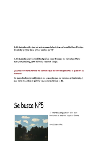 6.-He buscado quién aisló por primera vez el aluminio y me ha salido Hans Christian
Oersted y la inicial de su primer apellido es ``O´´
7.-He buscado quien ha recibido el premio nobel 2 veces y me han salido: Marie
Curie, Linus Pauling, John Bardeen, Frederick Sanger.
¿Cuál es el número atómico del elemento que descubrió la persona a la que debe su
nombre?
He buscado el número atómico de las respuestas que me han dado arriba (znal2o4)
que tiene el nombre de gahnita y su número atómico es 25.
1º Intente averiguar que islas eran
buscando el internet según la forma
Son Cuatro Islas.
 
