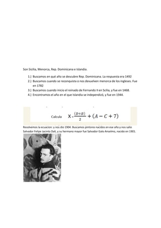 Son Sicilia, Menorca, Rep. Dominicana e Islandia.
1.) Buscamos en qué año se descubre Rep. Dominicana. La respuesta era 1492
2.) Buscamos cuando se reconquista o nos devuelven menorca de los ingleses. Fue
en 1782
3.) Buscamos cuando inicio el reinado de Fernando II en Scilia, y fue en 1468.
4.) Encontramos el año en el que Islandia se independizó, y fue en 1944.
Resolvemos la ecuacion: y nos dio 1904. Buscamos pintores nacidos en ese año y nos salio
Salvador Felipe Jacinto Dali, y su hermano mayor fue Salvador Galo Anselmo, nacido en 1901.
 