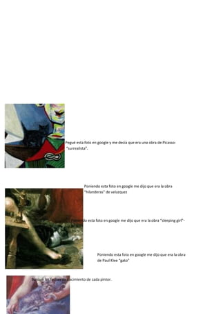 Pegué esta foto en google y me decía que era una obra de Picasso-
“surrealista”.
Poniendo esta foto en google me dijo que era la obra
“hilanderas” de velazquez
Poniendo esta foto en google me dijo que era la obra “sleeping girl”-
Renoi
Poniendo esta foto en google me dijo que era la obra
de Paul Klee “gato”
Busqué las fechas de nacimiento de cada pintor.
 