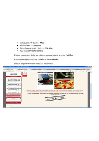 • Velazquez (1599-1660) 61 Años
• Picasso(1881-1973) 92 Años
• Pierre Auguste Renoir (1841-1919) 78 Años
• Paul Klee (1879-1940) 61 Años
El pintor más reciente de los que tubieron una vida igual de larga fué Paul Klee.
El nombre de el gato blanco de Paul Klee se llamaba Bimbo.
Después de poner Bimbo en el sebusca me salía esto…
FINAL 2012 3º y 4º SECUNDARIA
1º- Buscamos al actor que nació en Madrid en 1917 y nos salen Manuel Alexandre y Manolo Gómez Bur
http://es.wikipedia.org/wiki/Manolo_G%C3%B3mez_Bur
 
