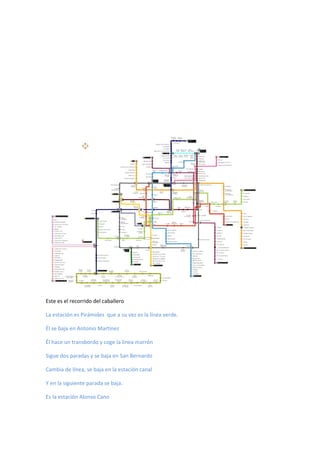 Este es el recorrido del caballero
La estación es Pirámides que a su vez es la línea verde.
Él se baja en Antonio Martínez
Él hace un transbordo y coge la línea marrón
Sigue dos paradas y se baja en San Bernardo
Cambia de línea, se baja en la estación canal
Y en la siguiente parada se baja.
Es la estación Alonso Cano
 