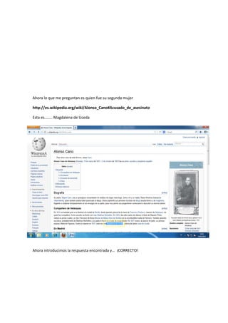 Ahora lo que me preguntan es quien fue su segunda mujer
http://es.wikipedia.org/wiki/Alonso_Cano#Acusado_de_asesinato
Esta es…….. Magdalena de Uceda
Ahora introducimos la respuesta encontrada y… ¡CORRECTO!
 