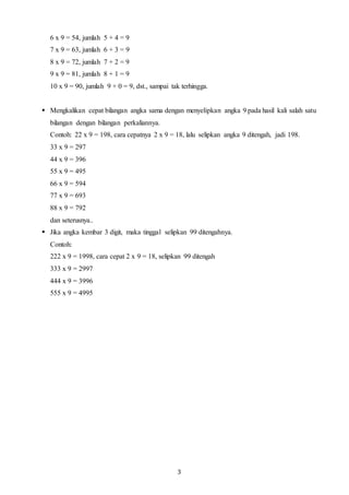 3
6 x 9 = 54, jumlah 5 + 4 = 9
7 x 9 = 63, jumlah 6 + 3 = 9
8 x 9 = 72, jumlah 7 + 2 = 9
9 x 9 = 81, jumlah 8 + 1 = 9
10 x 9 = 90, jumlah 9 + 0 = 9, dst., sampai tak terhingga.
 Mengkalikan cepat bilangan angka sama dengan menyelipkan angka 9 pada hasil kali salah satu
bilangan dengan bilangan perkaliannya.
Contoh: 22 x 9 = 198, cara cepatnya 2 x 9 = 18, lalu selipkan angka 9 ditengah, jadi 198.
33 x 9 = 297
44 x 9 = 396
55 x 9 = 495
66 x 9 = 594
77 x 9 = 693
88 x 9 = 792
dan seterusnya..
 Jika angka kembar 3 digit, maka tinggal selipkan 99 ditengahnya.
Contoh:
222 x 9 = 1998, cara cepat 2 x 9 = 18, selipkan 99 ditengah
333 x 9 = 2997
444 x 9 = 3996
555 x 9 = 4995
 