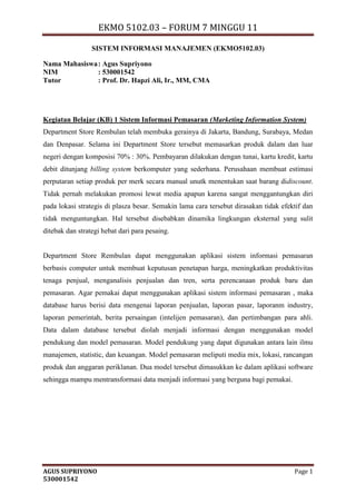 EKMO 5102.03 – FORUM 7 MINGGU 11
AGUS SUPRIYONO Page 1
530001542
SISTEM INFORMASI MANAJEMEN (EKMO5102.03)
Nama Mahasiswa: Agus Supriyono
NIM : 530001542
Tutor : Prof. Dr. Hapzi Ali, Ir., MM, CMA
Kegiatan Belajar (KB) 1 Sistem Informasi Pemasaran (Marketing Information System)
Department Store Rembulan telah membuka gerainya di Jakarta, Bandung, Surabaya, Medan
dan Denpasar. Selama ini Department Store tersebut memasarkan produk dalam dan luar
negeri dengan komposisi 70% : 30%. Pembayaran dilakukan dengan tunai, kartu kredit, kartu
debit ditunjang billing system berkomputer yang sederhana. Perusahaan membuat estimasi
perputaran setiap produk per merk secara manual unutk menentukan saat barang didiscount.
Tidak pernah melakukan promosi lewat media apapun karena sangat menggantungkan diri
pada lokasi strategis di plasza besar. Semakin lama cara tersebut dirasakan tidak efektif dan
tidak menguntungkan. Hal tersebut disebabkan dinamika lingkungan eksternal yang sulit
ditebak dan strategi hebat dari para pesaing.
Department Store Rembulan dapat menggunakan aplikasi sistem informasi pemasaran
berbasis computer untuk membuat keputusan penetapan harga, meningkatkan produktivitas
tenaga penjual, menganalisis penjualan dan tren, serta perencanaan produk baru dan
pemasaran. Agar pemakai dapat menggunakan aplikasi sistem informasi pemasaran , maka
database harus berisi data mengenai laporan penjualan, laporan pasar, laporanm industry,
laporan pemerintah, berita persaingan (intelijen pemasaran), dan pertimbangan para ahli.
Data dalam database tersebut diolah menjadi informasi dengan menggunakan model
pendukung dan model pemasaran. Model pendukung yang dapat digunakan antara lain ilmu
manajemen, statistic, dan keuangan. Model pemasaran meliputi media mix, lokasi, rancangan
produk dan anggaran periklanan. Dua model tersebut dimasukkan ke dalam aplikasi software
sehingga mampu mentransformasi data menjadi informasi yang berguna bagi pemakai.
 