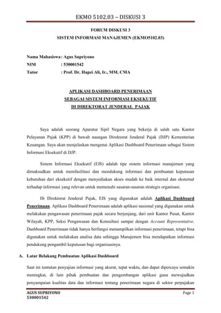 EKMO 5102.03 – DISKUSI 3
AGUS SUPRIYONO Page 1
530001542
FORUM DISKUSI 3
SISTEM INFORMASI MANAJEMEN (EKMO5102.03)
Nama Mahasiswa: Agus Supriyono
NIM : 530001542
Tutor : Prof. Dr. Hapzi Ali, Ir., MM, CMA
APLIKASI DASHBOARD PENERIMAAN
SEBAGAI SISTEM INFORMASI EKSEKUTIF
DI DIREKTORAT JENDERAL PAJAK
Saya adalah seorang Aparatur Sipil Negara yang bekerja di salah satu Kantor
Pelayanan Pajak (KPP) di bawah naungan Direktorat Jenderal Pajak (DJP) Kementerian
Keuangan. Saya akan menjelaskan mengenai Aplikasi Dashboard Penerimaan sebagai Sistem
Informasi Eksekutif di DJP.
Sistem Informasi Eksekutif (EIS) adalah tipe sistem informasi manajemen yang
dimaksudkan untuk memfasilitasi dan mendukung informasi dan pembuatan keputusan
kebutuhan dari eksekutif dengan menyediakan akses mudah ke baik internal dan eksternal
terhadap informasi yang relevan untuk memenuhi sasaran-sasaran strategis organisasi.
Di Direktorat Jenderal Pajak, EIS yang digunakan adalah Aplikasi Dashboard
Penerimaan. Aplikasi Dashboard Penerimaan adalah aplikasi nasional yang digunakan untuk
melakukan pengawasan penerimaan pajak secara berjenjang, dari unit Kantor Pusat, Kantor
Wilayah, KPP, Seksi Pengawasan dan Konsultasi sampai dengan Account Representative.
Dashboard Penerimaan tidak hanya berfungsi menampilkan informasi penerimaan, tetapi bisa
digunakan untuk melakukan analisa data sehingga Manajemen bisa mendapatkan informasi
pendukung pengambil keputusan bagi organisasinya.
A. Latar Belakang Pembuatan Aplikasi Dashboard
Saat ini tuntutan penyajian informasi yang akurat, tepat waktu, dan dapat dipercaya semakin
meningkat, di lain pihak pembuatan dan pengembangan aplikasi guna mewujudkan
penyampaian kualitas data dan informasi tentang penerimaan negara di sektor perpajakan
 