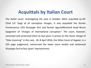 Acquittals by Italian Court
The Italian court, investigating the case in October 2014, acquitted ex-IAF
Chief S.P. Tyagi of all corruption charges. It also acquitted the former
Finmeccanica CEO Giuseppe Orsi and former AgustaWestland head Bruno
Spagnolini of “charges of international corruption.” The court, however,
convicted and sentenced them to two years in prison on the lesser charge of
“false invoicing” in the case. On 8 April 2016, the Milan Court of Appeal, in a
225 page judgement, overturned the lower court verdict and sentenced
Giuseppe Orsi to four years' imprisonment.
EscrowTech India Private Limited
 