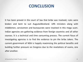 CONCLUSION
It has been proved in the court of law that bribe was involved, rules were
broken and bent to suit AugustaWestland. UPA ministers along with
middlemen, servicemen and bureaucrats were involved in this mega scam.
Indian agencies are gathering evidence from foreign countries and all other
sources. It is a technical and time consuming process. The current focus of
investigating agencies is to find the evidence to pin the bribe takers. The
current government of NDA is happily maximizing the political benefits and
building further pressure on Congress due to the revelations of scams, one
after another.
EscrowTech India Private Limited
 