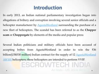 Introduction
In early 2013, an Indian national parliamentary investigation began into
allegations of bribery and corruption involving several senior officials and a
helicopter manufacturer by AgustaWestland surrounding the purchase of a
new fleet of helicopters. The scandal has been referred to as the Chopper
scam or Choppergate by elements of the media and popular press
Several Indian politicians and military officials have been accused of
accepting bribes from AgustaWestland in order to win the ₹36
billion(US$530 million) Indian contract for the supply of 12 AgustaWestland
AW101 helicopters; these helicopters are intended to perform VVIP.
 