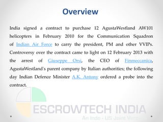 Overview
India signed a contract to purchase 12 AgustaWestland AW101
helicopters in February 2010 for the Communication Squadron
of Indian Air Force to carry the president, PM and other VVIPs.
Controversy over the contract came to light on 12 February 2013 with
the arrest of Giuseppe Orsi, the CEO of Finmeccanica,
AgustaWestland's parent company by Italian authorities; the following
day Indian Defence Minister A.K. Antony ordered a probe into the
contract.
 