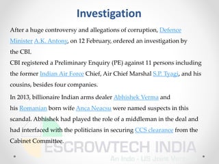 Investigation
After a huge controversy and allegations of corruption, Defence
Minister A.K. Antony, on 12 February, ordered an investigation by
the CBI.
CBI registered a Preliminary Enquiry (PE) against 11 persons including
the former Indian Air Force Chief, Air Chief Marshal S.P. Tyagi, and his
cousins, besides four companies.
In 2013, billionaire Indian arms dealer Abhishek Verma and
his Romanian born wife Anca Neacsu were named suspects in this
scandal. Abhishek had played the role of a middleman in the deal and
had interfaced with the politicians in securing CCS clearance from the
Cabinet Committee.
 