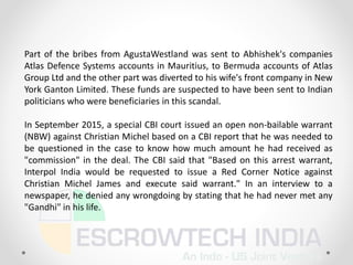 Part of the bribes from AgustaWestland was sent to Abhishek's companies
Atlas Defence Systems accounts in Mauritius, to Bermuda accounts of Atlas
Group Ltd and the other part was diverted to his wife's front company in New
York Ganton Limited. These funds are suspected to have been sent to Indian
politicians who were beneficiaries in this scandal.
In September 2015, a special CBI court issued an open non-bailable warrant
(NBW) against Christian Michel based on a CBI report that he was needed to
be questioned in the case to know how much amount he had received as
"commission" in the deal. The CBI said that "Based on this arrest warrant,
Interpol India would be requested to issue a Red Corner Notice against
Christian Michel James and execute said warrant." In an interview to a
newspaper, he denied any wrongdoing by stating that he had never met any
"Gandhi" in his life.
 