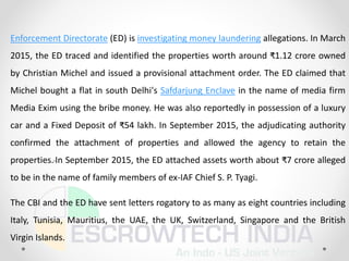 Enforcement Directorate (ED) is investigating money laundering allegations. In March
2015, the ED traced and identified the properties worth around ₹1.12 crore owned
by Christian Michel and issued a provisional attachment order. The ED claimed that
Michel bought a flat in south Delhi's Safdarjung Enclave in the name of media firm
Media Exim using the bribe money. He was also reportedly in possession of a luxury
car and a Fixed Deposit of ₹54 lakh. In September 2015, the adjudicating authority
confirmed the attachment of properties and allowed the agency to retain the
properties.In September 2015, the ED attached assets worth about ₹7 crore alleged
to be in the name of family members of ex-IAF Chief S. P. Tyagi.
The CBI and the ED have sent letters rogatory to as many as eight countries including
Italy, Tunisia, Mauritius, the UAE, the UK, Switzerland, Singapore and the British
Virgin Islands.
 