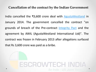 India cancelled the ₹3,600 crore deal with AgustaWestland in
January 2014. The government cancelled the contract "on
grounds of breach of the Pre-contract Integrity Pact and the
agreement by AWIL (AgustaWestland International Ltd)". The
contract was frozen in February 2013 after allegations surfaced
that Rs 3,600 crore was paid as a bribe.
Cancellation of the contract by the Indian Government
 