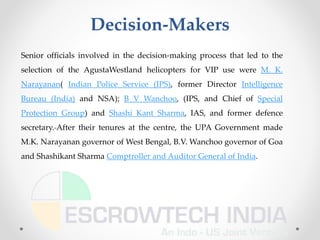 Decision-Makers
Senior officials involved in the decision-making process that led to the
selection of the AgustaWestland helicopters for VIP use were M. K.
Narayanan( Indian Police Service (IPS), former Director Intelligence
Bureau (India) and NSA); B V Wanchoo, (IPS, and Chief of Special
Protection Group) and Shashi Kant Sharma, IAS, and former defence
secretary. After their tenures at the centre, the UPA Government made
M.K. Narayanan governor of West Bengal, B.V. Wanchoo governor of Goa
and Shashikant Sharma Comptroller and Auditor General of India.
 